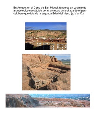 En Arnedo, en el Cerro de San Miguel, tenemos un yacimiento arqueológico constituído por una ciudad amurallada de origen celtíbero que data de la segunda Edad del hierro (s. V a. C.). 