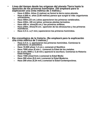 Línea del tiempo desde los orígenes del planeta Tierra hasta la aparición de los primeros homínidos. (Se empleará para la explicación una cinta métrica de 3 metros.) Hace 4.500m. Años (3 metros) se formó la tierra como planeta. Hace 4.000 m. años (2,66 metros) parece que surgió la vida: organismos unicelulares. Hace 500m.(33 cm.) años aparecieron los primeros vertebrados. Hace 430m. (28 cm.)años: primeras plantas terrestres. Hace 400 m. años(26 cm.): los primeros anfibios. Hace 250m. Años(16 cm.: aparición de los dinosaurios y los primeros mamíferos. Hace 2,5 m. a.(1 mm.) aparecieron los primeros homínidos. Eje cronológico de la historia. (Se empleará para la explicación una cinta métrica de 3 metros.) Hace 2,5 m. a. aparecieron los primeros homínidos. Comienza la prehistoria: el paleolítico. Hace 10.000 años( 1,2 cm.), comenzó el Neolítico Hace 7000 años (8 mm.) , comenzó la Edad de los metales. En el año 3000 a. C.(6 mm.) apareció la escritura. Comienza la Historia: Edad Antigua. Hace 1500 años(1mm.) comenzó la Edad Media Hace 500 años (0,6 mm.) comenzó la Edad Moderna. Hace 200 años (0,24 mm.) comenzó la Edad Contemporánea. 