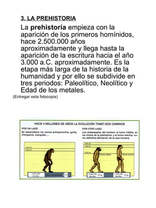 3. LA PREHISTORIA La  prehistoria  empieza con la aparición de los primeros homínidos, hace 2.500.000 años aproximadamente y llega hasta la aparición de la escritura hacia el año 3.000 a.C. aproximadamente. Es la etapa más larga de la historia de la humanidad y por ello se subdivide en tres periodos: Paleolítico, Neolítico y Edad de los metales. (Entregar esta fotocopia) 