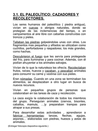 3.1. EL PALEOLÍTICO: CAZADORES Y RECOLECTORES. Los seres humanos del paleolítico ( piedra antigua), vivían en  cuevas  o abrigos naturales, donde se protegían de las inclemencias del tiempo, o en campamentos al aire libre con cabañas construídas con troncos y pieles. Tallaban las piedras  golpeándolas unas con otras. Los fragmentos mas pequeños y afilados se utilizaban como cuchillos, perfortadores y raspadores; los más grandes, como hachas. Descubrieron el fuego  que les servía para protegesde del frío, para iluminarse y para cocinar. Además, con él podían ahuyentar a los animales salvajes. Vivían de lo que la naturaleza les ofrecía.  Recolectaban  frutos, raíces, huevos y  cazaban  y pescaban  animales para consumir su carne y vestirse con sus pieles. Eran  nómadas . Cuando en una zona se terminaban los alimentos, se desplazaban a otro lugar en busca de nuevos recursos.  Vivían en pequeños grupos de personas que colaboraban en las tareas de caza y recolección. La caza exigía la colaboración de todos los miembros del grupo. Perseguían animales (ciervos, bisontes, caballos, mamuts, …)y preparaban trampas para atrapar a sus presas. Para desarrollar estas actividades , aprendieron a  fabricar herramientas : lanzas, flechas, agujas, arpones… elaboradas con piedras, huesos y astas de animales. (Entregar fotocopia diapositiva siguiente.) 