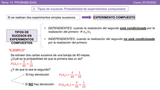 Tema 13: PROBABILIDAD. Curso 2019/2020
3. Tipos de sucesos. Probabilidad de experimentos compuestos
Si se realizan dos experimentos simples sucesivos EXPERIMENTO COMPUESTO
TIPOS DE
SUCESOS EN
EXPERIMENTOS
COMPUESTOS
• DEPENDIENTES: cuando la realización del segundo está condicionada por la
realización del primero  𝐴2/𝐴1
• INDEPENDIENTES: cuando la realización del segundo no está condicionada
por la realización del primero.
*EJEMPLO*
Se extraen dos cartas sucesiva de una baraja de 40 naipes.
¿Cuál es la probabilidad de que la primera sea un as?
¿Y de que lo sea la segunda?
𝑃 𝐴1 =
4
40
=
1
10
Si hay devolución
Si NO hay devolución
𝑃 𝐴2 =
4
40
=
1
10
𝑃 𝐴2/𝐴1 =
3
39
=
1
13
 