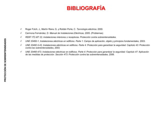 PROTECCIÓN
DE
SOBREINTENSIDADES
BIBLIOGRAFÍA
 Roger Folch, J., Martín Riera, G. y Roldán Porta, C. Tecnología eléctrica, 2000.
 Carmona Fernández, D. Manual de Instalaciones Eléctricas, 2005. (Problemas)
 REBT ITC-BT 22, Instalaciones interiores o receptoras. Protección contra sobreintensidades.
 UNE 20460-1, Instalaciones eléctricas en edificios. Parte 1: Campo de aplicación, objeto y principios fundamentales, 2003.
 UNE 20460 4-43, Instalaciones eléctricas en edificios. Parte 4: Protección para garantizar la seguridad. Capítulo 43: Protección
contra las sobreintensidades, 2003.
 UNE 20460-473, Instalaciones eléctricas en edificios. Parte 4: Protección para garantizar la seguridad. Capítulo 47: Aplicación
de las medidas de protección. Sección 473: Protección contra las sobreintensidades, 2006.
 
