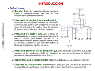 PROTECCIÓN
DE
SOBREINTENSIDADES
M M M
M M
M
M
M
M M
INTRODUCCIÓN
• Definiciones:
 Circuito: Parte de instalación eléctrica protegida
frente a sobreintensidades por uno o más
dispositivos de protección comunes.
 Intensidad de empleo (circuito o línea) (Ie):
Intensidad en condiciones normales de utilización.
En los circuitos que trabajan en régimen variable, se
define la intensidad de empleo como la corriente
térmicamente equivalente en régimen continuo.
 Intensidad de diseño (IB): Valor a tomar en
consideración en el proceso de dimensionado de una
línea o circuito; generalmente coincide con la
intensidad de empleo, pero en algunos casos (como,
por ejemplo, en las líneas que alimentan motores o
lámparas de descarga) su valor es mayor.
 Intensidad admisible de un conductor (Iz): Valor constante de corriente que puede
soportar, en las condiciones dada, un conductor sin que su temperatura de régimen
permanente sea superior al valor especificado.
 Sobreintensidad (sobrecorriente): Toda intensidad superior a la intensidad nominal.
 Corriente de cortocircuito: Sobreintensidad producida por una falta de impedancia
despreciable entre puntos que presenta una diferencia de potencial en servicio nominal.
20 kV
400 V
CGBT
CS1
CS2 CS3 CS4
 