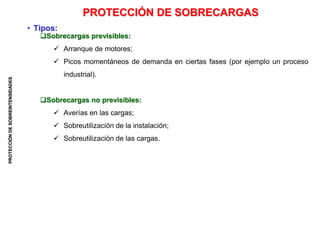 PROTECCIÓN
DE
SOBREINTENSIDADES
Sobrecargas previsibles:
 Arranque de motores;
 Picos momentáneos de demanda en ciertas fases (por ejemplo un proceso
industrial).
Sobrecargas no previsibles:
 Averías en las cargas;
 Sobreutilización de la instalación;
 Sobreutilización de las cargas.
PROTECCIÓN DE SOBRECARGAS
• Tipos:
 