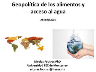 Geopolítica de los alimentos y
acceso al agua
Abril del 2016
Nicolas Foucras PhD
Universidad TEC de Monterrey
nicolas.foucras@itesm.mx
 