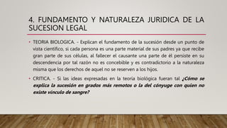 4. FUNDAMENTO Y NATURALEZA JURIDICA DE LA
SUCESION LEGAL
• TEORIA BIOLOGICA. - Explican el fundamento de la sucesión desde un punto de
vista científico, si cada persona es una parte material de sus padres ya que recibe
gran parte de sus células, al fallecer el causante una parte de él persiste en su
descendencia por tal razón no es concebible y es contradictorio a la naturaleza
misma que los derechos de aquel no se reserven a los hijos.
• CRITICA. - Si las ideas expresadas en la teoría biológica fueran tal ¿Cómo se
explica la sucesión en grados más remotos o la del cónyuge con quien no
existe vínculo de sangre?
 