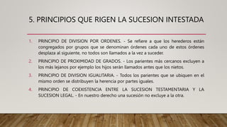 5. PRINCIPIOS QUE RIGEN LA SUCESION INTESTADA
1. PRINCIPIO DE DIVISION POR ORDENES. - Se refiere a que los herederos están
congregados por grupos que se denominan órdenes cada uno de estos órdenes
desplaza al siguiente, no todos son llamados a la vez a suceder.
2. PRINCIPIO DE PROXIMIDAD DE GRADOS. - Los parientes más cercanos excluyen a
los más lejanos por ejemplo los hijos serán llamados antes que los nietos.
3. PRINCIPIO DE DIVISION IGUALITARIA. - Todos los parientes que se ubiquen en el
mismo orden se distribuyen la herencia por partes iguales.
4. PRINCIPIO DE COEXISTENCIA ENTRE LA SUCESION TESTAMENTARIA Y LA
SUCESION LEGAL. - En nuestro derecho una sucesión no excluye a la otra.
 