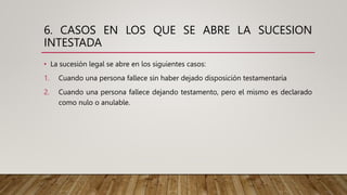 6. CASOS EN LOS QUE SE ABRE LA SUCESION
INTESTADA
• La sucesión legal se abre en los siguientes casos:
1. Cuando una persona fallece sin haber dejado disposición testamentaria
2. Cuando una persona fallece dejando testamento, pero el mismo es declarado
como nulo o anulable.
 