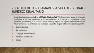 7. ORDEN DE LOS LLAMADOS A SUCEDER Y TRATO
JURIDICO IGUALITARIO
• Según la disposición del Art. 1083 del Código Civil “En la sucesión legal, la herencia
se defiere a los descendientes, a los ascendientes, al cónyuge o conviviente, a los
parientes colaterales y al Estado, en el orden y según las reglas establecidas en el
Título presente.” el orden de los llamados a suceder según esta norma es el siguiente:
1. Descendientes
2. Ascendientes
3. Cónyuge o conviviente
4. Parientes colaterales
5. Estado
 