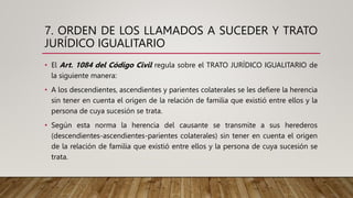 7. ORDEN DE LOS LLAMADOS A SUCEDER Y TRATO
JURÍDICO IGUALITARIO
• El Art. 1084 del Código Civil regula sobre el TRATO JURÍDICO IGUALITARIO de
la siguiente manera:
• A los descendientes, ascendientes y parientes colaterales se les defiere la herencia
sin tener en cuenta el origen de la relación de familia que existió entre ellos y la
persona de cuya sucesión se trata.
• Según esta norma la herencia del causante se transmite a sus herederos
(descendientes-ascendientes-parientes colaterales) sin tener en cuenta el origen
de la relación de familia que existió entre ellos y la persona de cuya sucesión se
trata.
 