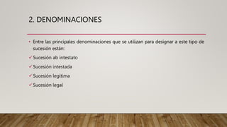 2. DENOMINACIONES
• Entre las principales denominaciones que se utilizan para designar a este tipo de
sucesión están:
Sucesión ab intestato
Sucesión intestada
Sucesión legítima
Sucesión legal
 