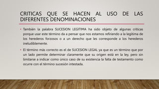 CRITICAS QUE SE HACEN AL USO DE LAS
DIFERENTES DENOMINACIONES
• También la palabra SUCESION LEGITIMA ha sido objeto de algunas críticas
porque usar este término da a pensar que nos estamos refiriendo a la legítima de
los herederos forzosos o a un derecho que les corresponde a los herederos
ineludiblemente.
• El término más correcto es el de SUCESION LEGAL ya que es un término que por
un lado permite determinar claramente que su origen está en la ley, pero sin
limitarse a indicar como único caso de su existencia la falta de testamento como
ocurre con el término sucesión intestada.
 