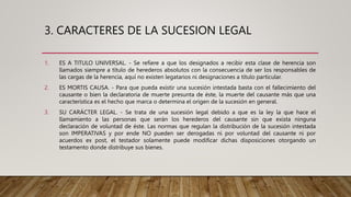 3. CARACTERES DE LA SUCESION LEGAL
1. ES A TITULO UNIVERSAL. - Se refiere a que los designados a recibir esta clase de herencia son
llamados siempre a título de herederos absolutos con la consecuencia de ser los responsables de
las cargas de la herencia, aquí no existen legatarios ni designaciones a título particular.
2. ES MORTIS CAUSA. - Para que pueda existir una sucesión intestada basta con el fallecimiento del
causante o bien la declaratoria de muerte presunta de éste, la muerte del causante más que una
característica es el hecho que marca o determina el origen de la sucesión en general.
3. SU CARÁCTER LEGAL. - Se trata de una sucesión legal debido a que es la ley la que hace el
llamamiento a las personas que serán los herederos del causante sin que exista ninguna
declaración de voluntad de éste. Las normas que regulan la distribución de la sucesión intestada
son IMPERATIVAS y por ende NO pueden ser derogadas ni por voluntad del causante ni por
acuerdos ex post, el testador solamente puede modificar dichas disposiciones otorgando un
testamento donde distribuye sus bienes.
 
