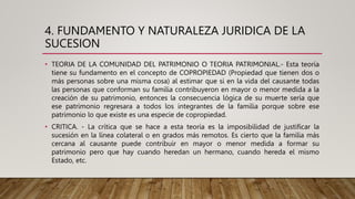 4. FUNDAMENTO Y NATURALEZA JURIDICA DE LA
SUCESION
• TEORIA DE LA COMUNIDAD DEL PATRIMONIO O TEORIA PATRIMONIAL.- Esta teoría
tiene su fundamento en el concepto de COPROPIEDAD (Propiedad que tienen dos o
más personas sobre una misma cosa) al estimar que si en la vida del causante todas
las personas que conforman su familia contribuyeron en mayor o menor medida a la
creación de su patrimonio, entonces la consecuencia lógica de su muerte sería que
ese patrimonio regresara a todos los integrantes de la familia porque sobre ese
patrimonio lo que existe es una especie de copropiedad.
• CRITICA. - La crítica que se hace a esta teoría es la imposibilidad de justificar la
sucesión en la línea colateral o en grados más remotos. Es cierto que la familia más
cercana al causante puede contribuir en mayor o menor medida a formar su
patrimonio pero que hay cuando heredan un hermano, cuando hereda el mismo
Estado, etc.
 