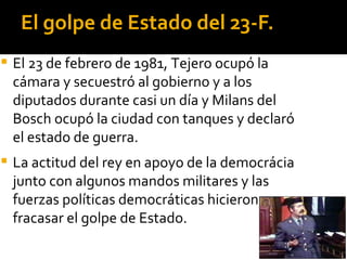 El golpe de Estado del 23-F.
   El 23 de febrero de 1981, Tejero ocupó la
    cámara y secuestró al gobierno y a los
    diputados durante casi un día y Milans del
    Bosch ocupó la ciudad con tanques y declaró
    el estado de guerra.
   La actitud del rey en apoyo de la democrácia
    junto con algunos mandos militares y las
    fuerzas políticas democráticas hicieron
    fracasar el golpe de Estado.
 