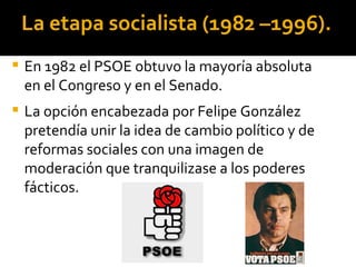 La etapa socialista (1982 –1996).
   En 1982 el PSOE obtuvo la mayoría absoluta
    en el Congreso y en el Senado.
   La opción encabezada por Felipe González
    pretendía unir la idea de cambio político y de
    reformas sociales con una imagen de
    moderación que tranquilizase a los poderes
    fácticos.
 