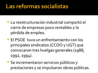 Las reformas socialistas

   La reestructuración industrial comportó el
    cierre de empresas poco rentables y la
    pérdida de empleo.
   El PSOE tuvo un enfrentamiento con los
    principales sindicatos (CCOO y UGT) que
    convocaron tres huelgas generales (1988,
    1992, 1994).
   Se incrementaron servicios públicos y
    prestaciones y se impulsaron obras públicas.
 