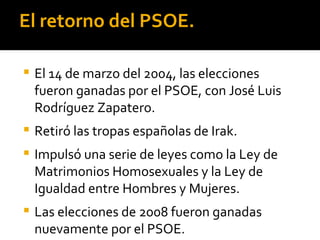El retorno del PSOE.

   El 14 de marzo del 2004, las elecciones
    fueron ganadas por el PSOE, con José Luis
    Rodríguez Zapatero.
   Retiró las tropas españolas de Irak.
   Impulsó una serie de leyes como la Ley de
    Matrimonios Homosexuales y la Ley de
    Igualdad entre Hombres y Mujeres.
   Las elecciones de 2008 fueron ganadas
    nuevamente por el PSOE.
 