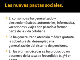 Las nuevas pautas sociales.

   El consumo se ha generalizado y
    electrodomésticos, automóviles, informática,
    vacaciones y viajes han pasado a formar
    parte de la vida cotidiana
   Se ha generalizado atención médica gratuita,
    la cobertura del desempleo y la
    generalización del sistema de pensiones.
   En las últimas décadas se ha producido un
    descenso de la tasa de fecundidad (1,3% en
 