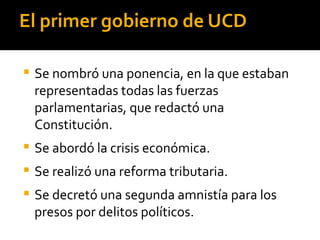 El primer gobierno de UCD

   Se nombró una ponencia, en la que estaban
    representadas todas las fuerzas
    parlamentarias, que redactó una
    Constitución.
   Se abordó la crisis económica.
   Se realizó una reforma tributaria.
   Se decretó una segunda amnistía para los
    presos por delitos políticos.
 