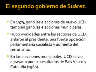 El segundo gobierno de Suárez.

   En 1979, ganó las elecciones de nuevo UCD,
    también ganó las elecciones municipales.
   Hubo rivalidades entre los sectores de UCD,
    aislaron al presidente, una fuerte oposición
    parlamentaria socialista y aumento del
    terrorismo.
   En las elecciones municipales, UCD se vio
    agravado por los resultados de País Vasco y
    Cataluña (1980).
 