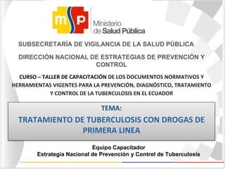 Equipo Capacitador
Estrategia Nacional de Prevención y Control de Tuberculosis
TEMA:
TRATAMIENTO DE TUBERCULOSIS CON DROGAS DE
PRIMERA LINEA
SUBSECRETARÍA DE VIGILANCIA DE LA SALUD PÚBLICA
DIRECCIÓN NACIONAL DE ESTRATEGIAS DE PREVENCIÓN Y
CONTROL
CURSO – TALLER DE CAPACITACIÓN DE LOS DOCUMENTOS NORMATIVOS Y
HERRAMIENTAS VIGENTES PARA LA PREVENCIÓN, DIAGNÓSTICO, TRATAMIENTO
Y CONTROL DE LA TUBERCULOSIS EN EL ECUADOR
 