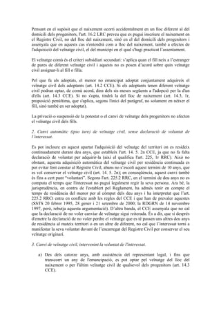 Pensant en el supòsit que el naixement ocorri accidentalment en un lloc diferent al del
domicili dels progenitors, l'art. 16.2 LRC preveu que es pugui inscriure el naixement en
el Registre Civil, no del lloc del naixement, sinó en el del domicili dels progenitors i
assenyala que en aquests cas s'entendrà com a lloc del naixement, també a efectes de
l'adquisició del veïnatge civil, el del municipi en el qual s'hagi practicat l’assentament.

El veïnatge comú és el criteri subsidiari secundari: s’aplica quan el fill neix a l’estranger
de pares de diferent veïnatge civil i aquests no es posen d’acord sobre quin veïnatge
civil assignar-li al fill o filla.

Pel que fa als adoptats, el menor no emancipat adoptat conjuntament adquireix el
veïnatge civil dels adoptants (art. 14.2 CCE). Si els adoptants tenen diferent veïnatge
civil podran optar, de comú acord, dins dels sis mesos següents a l'adopció per la d'un
d'ells (art. 14.3 CCE). Si no s'opta, tindrà la del lloc de naixement (art. 14.3, 1r,
proposició penúltima, que s'aplica, segons l'inici del paràgraf, no solament en néixer el
fill, sinó també en ser adoptat).

La privació o suspensió de la potestat o el canvi de veïnatge dels progenitors no afecten
el veïnatge civil dels fills.

2. Canvi automàtic (ipso iure) de veïnatge civil, sense declaració de voluntat de
l’interessat.

Es pot incloure en aquest apartat l'adquisició del veïnatge del territori on es resideix
continuadament durant deu anys, que estableix l'art. 14. 5. 2n CCE, ja que no fa falta
declaració de voluntat per adquirir-la (així el qualifica l'art. 225, 1r RRC). Això no
obstant, aquesta adquisició automàtica del veïnatge civil per residència continuada es
pot evitar fent constar al Registre Civil, abans no s’escoli aquest termini de 10 anys, que
es vol conservar el veïnatge civil (art. 14. 5. 2n); en conseqüència, aquest canvi també
és fins a cert punt “voluntari”. Segons l'art. 225.2 RRC, en el termini de deu anys no es
computa el temps que l'interessat no pugui legalment regir la seva persona. Ara bé, la
jurisprudència, en contra de l'establert pel Reglament, ha admès tenir en compte el
temps de residència del menor per al còmput dels deu anys i ha interpretat que l’art.
225.2 RRCt entra en conflicte amb les regles del CCE i que han de prevaler aquestes
(SSTS 20 febrer 1995, 28 gener i 21 setembre de 2000; la RDGRN de 14 novembre
1997, però, rebutja aquesta argumentació). D’altra banda, el CCE assenyala que no cal
que la declaració de no voler canviar de veïnatge sigui reiterada. És a dir, que si després
d'emetre la declaració de no voler perdre el veïnatge que es té passen uns altres deu anys
de residència al mateix territori o en un altre de diferent, no cal que l’interessat torni a
manifestar la seva voluntat davant de l’encarregat del Registre Civil per conservar el seu
veïnatge originari.

3. Canvi de veïnatge civil, intervenint la voluntat de l'interessat.

   a) Des dels catorze anys, amb assistència del representant legal, i fins que
      transcorri un any de l'emancipació, es pot optar pel veïnatge del lloc del
      naixement o per l'últim veïnatge civil de qualsevol dels progenitors (art. 14.3
      CCE).
 