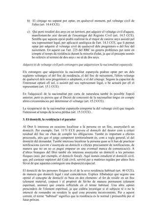 b) El cònjuge no separat pot optar, en qualsevol moment, pel veïnatge civil de
      l'altre (art. 14.4 CCE).

   c) Qui porti residint dos anys en un territori, pot adquirir el veïnatge civil d'aquest,
      manifestant-ho així davant de l'encarregat del Registre Civil (art. 14.5 CCE).
      Sembla que aquesta opció podrà realitzar-la el major de catorze anys assistit pel
      seu representant legal, per aplicació analògica de l'art. 14.3 CCE, que li permet
      optar per adquirir el veïnatge civil de qualsevol dels progenitors o del lloc del
      naixement. En aquest cas l'art. 225 del RRC no genera problemes per tenir en
      compte el temps de residència durant la minoria d'edat, ja que el precepte només
      ho refereix al termini de deu anys i no al de dos anys.

Adquisició de veïnatge civil pels estrangers que adquireixen la nacionalitat espanyola.

Els estrangers que adquireixin la nacionalitat espanyola podran optar per un dels
següents veïnatges: el del lloc de residència, el del lloc de naixement, l'últim veïnatge
de qualsevol dels seus progenitors o adoptants, o el del cònjuge. Segons la capacitat de
l'interessat optarà ell sol, o assistit pel seu representant legal, o bé actuarà per ell el
representant (art. 15.1 CCE).

En l'adquisició de la nacionalitat per carta de naturalesa també és possible l'opció
anterior, però es preveu que el Decret de concessió de la nacionalitat tingui en compte
altres circumstàncies per determinar el veïnatge (art. 15.2 CCE).

La recuperació de la nacionalitat espanyola comporta la del veïnatge civil que tingués
l'interessat al temps de la seva pèrdua (art. 15.3 CCE) .

3. El domicili, la residència i el parador

Al Dret li interessa en ocasions localitzar a la persona en un lloc, assenyalar-li un
domicili. Per exemple, l'art. 1171 CCE preveu el domicili del deutor com a criteri
residual del lloc on s'han de complir les obligacions. També és important a efectes
processals, atès que el jutge competent territorialment és, com a regla general, el del
domicili del demandat. També interessa localitzar la persona quan se li han de practicar
notificacions (sovint s’assenyala un domicili a efectes precisament de notificacions, de
manera que no un no es pugui emparar en una eventual manca de comunicació). A
d’altres branques del Dret també els interessa assenyalar un domicili a les persones
físiques (així, per exemple, el domicili fiscal). Aquí només estudiem el domicili civil,
que, pel caràcter supletori del Codi civil, servirà per a matèries regides per altres lleis
llevat de que aquestes continguin una disposició especial.

El domicili de les persones físiques és el de la seva residència habitual (art. 40 CCE),
de manera que domicili legal i real coincideixen. Explica Albaladejo que segons una
opinió el concepte de domicili es basa en dos elements: el fet de residir en un lloc
(element material, corpus) i el propòsit de fer-ho de manera permanent (element
espiritual, animus) que estaria reflectida en el terme habitual. Una altra opinió
prescindeix de l'element espiritual, ja que caldria investigar si el subjecte té o no la
intenció de romandre on resideix la qual cosa presenta inconvenients. Per a aquest
corrent, el terme “habitual” significa que la residència és la normal i presumible per al
futur pròxim.
 