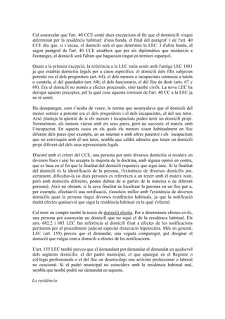 Cal assenyalar que l'art. 40 CCE conté dues excepcions al fet que el dominicili vingui
determinat per la residència habitual: d'una banda, el final del paràgraf 1 de l'art. 40
CCE diu que, si s’escau, el domicili serà el que determini la LEC. I d'altra banda, el
segon paràgraf de l'art. 40 CCE estableix que per als diplomàtics que resideixin a
l'estranger, el domicili serà l'últim que haguessin tingut en territori espanyol.

Quant a la primera excepció, la referència a la LEC tenia sentit amb l'antiga LEC 1881
ja que establia domicilis legals per a casos específics: el domicili dels fills subjectes
potestat era el dels progenitors (art. 64); el dels menors o incapacitats sotmesos a tutela
o curatela, el del guardador (art. 64); el dels funcionaris, el del lloc de destí (arts. 67 y
68). Era el domicili no només a efectes processals, sinó també civils. La nova LEC ha
derogat aquests preceptes, pel la qual cosa aquesta remissió de l'art. 40 CC a la LEC ja
no té sentit.

Ha desaparegut, com s’acaba de veure, la norma que assenyalava que el domicili del
menor sotmès a potestat era el dels progenitors i el dels incapacitats, el del seu tutor.
Això planteja la qüestió de si els menors i incapacitats poden tenir un domicili propi.
Normalment, els menors viuran amb els seus pares, però no succeeix el mateix amb
l’incapacitat. En aquests casos en els quals els menors viuen habitualment en lloc
diferent dels pares (per exemple, en un internat o amb altres parents) i els incapacitats
que no convisquin amb el seu tutor, sembla que caldrà admetre que tenen un domicili
propi diferent del dels seus representants legals.

D'acord amb el criteri del CCE, una persona pot tenir diversos domicilis si resideix en
diversos llocs i així ho accepta la majoria de la doctrina, amb alguna opinió en contra,
que es basa en el fet que la finalitat del domicili requereix que sigui únic. Si la finalitat
del domicili és la identificació de la persona, l'existència de diversos domicilis pot,
certament, dificultar-la (si dues persones es refereixen a un tercer amb el mateix nom,
però amb domicilis diferents, poden dubtar de si parlen de la mateixa o de diferent
persona). Això no obstant, si la seva finalitat és localitzar la persona en un lloc per a,
per exemple, efectuar-li una notificació, s'assoleix millor amb l'existència de diversos
domicilis quan la persona tingui diverses residències habituals, ja que la notificació
tindrà efectes qualssevol que sigui la residència habitual en la qual s'efectuï.

Cal tenir en compte també la noció de domicili electiu. Per a determinats efectes civils,
una persona pot assenyalar un domicili que no sigui el de la residència habitual. Els
arts. 682.2 i 683 LEC fan referència al domicili fixat a efectes de les notificacions
pertinents per al procediment judicial especial d'execució hipotecària. Més en general,
LEC (art. 155) preveu que el demandat, una vegada comparegut, pot designar el
domicili que vulgui com a domicili a efectes de les notificacions.

L'art. 155 LEC també preveu que el demandant pot demandar el demandat en qualsevol
dels següents domicilis: el del padró municipal, el que aparegui en el Registre o
col·legis professionals o el del lloc on desenvolupi una activitat professional o laboral
no ocasional. Si el padró municipal no coincideix amb la residència habitual real,
sembla que també podrà ser demandat en aquesta.

La residència.
 