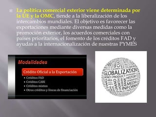  La política comercial exterior viene determinada por
la UE y la OMC, tiende a la liberalización de los
intercambios mundiales. El objetivo es favorecer las
exportaciones mediante diversas medidas como la
promoción exterior, los acuerdos comerciales con
países prioritarios, el fomento de los créditos FAD y
ayudas a la internacionalización de nuestras PYMES
 