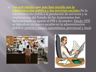  Las actividades que más han crecido son la
administración pública y los servicios sociales En la
administración pública la prestación de servicios y la
implantación del Estado de las Autonomías han
incrementado su aporte al PIB y al empleo. Desde 1978
se introduce un nuevo escalón en la administración
pública: central o estatal, autonómica, provincial y local
 