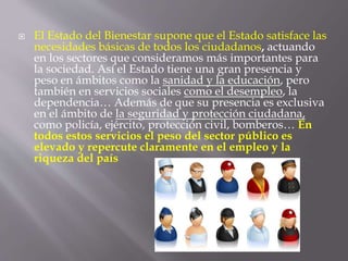  El Estado del Bienestar supone que el Estado satisface las
necesidades básicas de todos los ciudadanos, actuando
en los sectores que consideramos más importantes para
la sociedad. Así el Estado tiene una gran presencia y
peso en ámbitos como la sanidad y la educación, pero
también en servicios sociales como el desempleo, la
dependencia… Además de que su presencia es exclusiva
en el ámbito de la seguridad y protección ciudadana,
como policía, ejército, protección civil, bomberos… En
todos estos servicios el peso del sector público es
elevado y repercute claramente en el empleo y la
riqueza del país
 