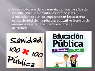  Ya en la década de los sesenta y primeros años del
setenta, con el desarrollo económico y las
demandas sociales, se expansionan los sectores
sanitario (red de hospitales), educativo (centros de
enseñanza secundaria y universitaria) y
asistencial.
 