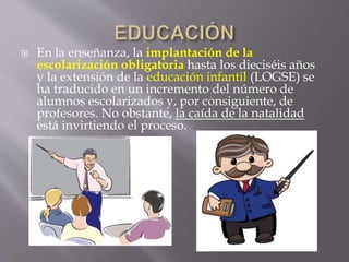  En la enseñanza, la implantación de la
escolarización obligatoria hasta los dieciséis años
y la extensión de la educación infantil (LOGSE) se
ha traducido en un incremento del número de
alumnos escolarizados y, por consiguiente, de
profesores. No obstante, la caída de la natalidad
está invirtiendo el proceso.
 