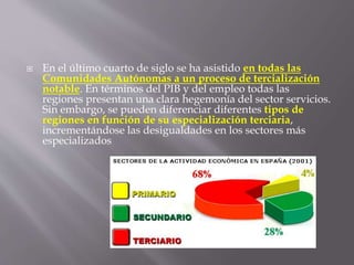  En el último cuarto de siglo se ha asistido en todas las
Comunidades Autónomas a un proceso de tercialización
notable. En términos del PIB y del empleo todas las
regiones presentan una clara hegemonía del sector servicios.
Sin embargo, se pueden diferenciar diferentes tipos de
regiones en función de su especialización terciaria,
incrementándose las desigualdades en los sectores más
especializados
 