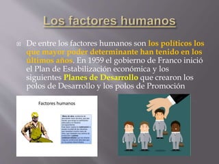  De entre los factores humanos son los políticos los
que mayor poder determinante han tenido en los
últimos años. En 1959 el gobierno de Franco inició
el Plan de Estabilización económica y los
siguientes Planes de Desarrollo que crearon los
polos de Desarrollo y los polos de Promoción
 