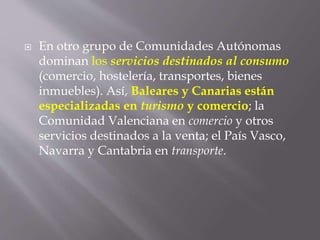 En otro grupo de Comunidades Autónomas
dominan los servicios destinados al consumo
(comercio, hostelería, transportes, bienes
inmuebles). Así, Baleares y Canarias están
especializadas en turismo y comercio; la
Comunidad Valenciana en comercio y otros
servicios destinados a la venta; el País Vasco,
Navarra y Cantabria en transporte.
 
