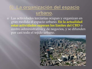  Las actividades terciarias ocupan y organizan en
gran medida el espacio urbano. En la actualidad
estas actividades superan los límites del CBD o
centro administrativo y de negocios, y se difunden
por casi todo el tejido urbano.
 