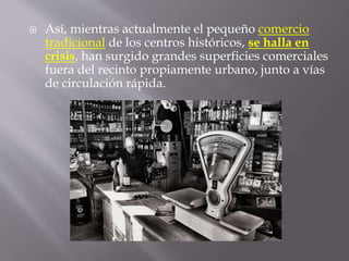  Así, mientras actualmente el pequeño comercio
tradicional de los centros históricos, se halla en
crisis, han surgido grandes superficies comerciales
fuera del recinto propiamente urbano, junto a vías
de circulación rápida.
 
