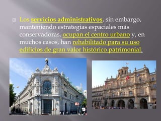  Los servicios administrativos, sin embargo,
manteniendo estrategias espaciales más
conservadoras, ocupan el centro urbano y, en
muchos casos, han rehabilitado para su uso
edificios de gran valor histórico patrimonial.
 