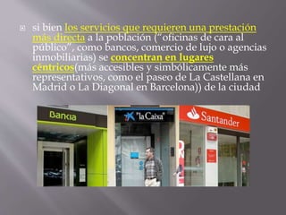  si bien los servicios que requieren una prestación
más directa a la población (“oficinas de cara al
público”, como bancos, comercio de lujo o agencias
inmobiliarias) se concentran en lugares
céntricos(más accesibles y simbólicamente más
representativos, como el paseo de La Castellana en
Madrid o La Diagonal en Barcelona)) de la ciudad
 