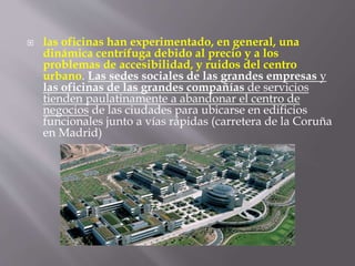  las oficinas han experimentado, en general, una
dinámica centrífuga debido al precio y a los
problemas de accesibilidad, y ruidos del centro
urbano. Las sedes sociales de las grandes empresas y
las oficinas de las grandes compañías de servicios
tienden paulatinamente a abandonar el centro de
negocios de las ciudades para ubicarse en edificios
funcionales junto a vías rápidas (carretera de la Coruña
en Madrid)
 