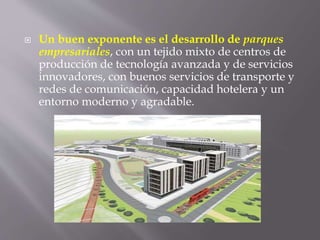 Un buen exponente es el desarrollo de parques
empresariales, con un tejido mixto de centros de
producción de tecnología avanzada y de servicios
innovadores, con buenos servicios de transporte y
redes de comunicación, capacidad hotelera y un
entorno moderno y agradable.
 