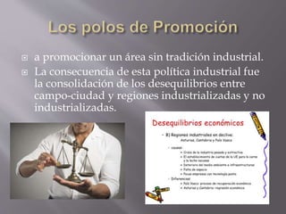  a promocionar un área sin tradición industrial.
 La consecuencia de esta política industrial fue
la consolidación de los desequilibrios entre
campo-ciudad y regiones industrializadas y no
industrializadas.
 