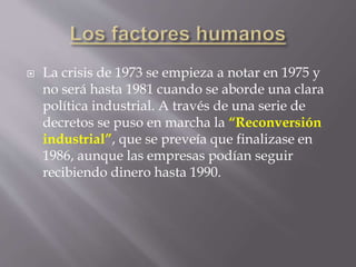  La crisis de 1973 se empieza a notar en 1975 y
no será hasta 1981 cuando se aborde una clara
política industrial. A través de una serie de
decretos se puso en marcha la “Reconversión
industrial”, que se preveía que finalizase en
1986, aunque las empresas podían seguir
recibiendo dinero hasta 1990.
 