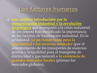  Los cambios introducidos por la
reorganización industrial y la revolución
tecnológica que acompañó a la crisis industrial
de los setenta han modificado la importancia
de los factores de localización industrial. En la
actualidad, ya no tienen tanto peso la
proximidad a los recursos naturales (por el
abaratamiento de los transportes de materias
primas y la facilidad para el transporte de
electricidad y gas natural) o la existencia de
grandes mercados locales (priman los
mercados globales).
 