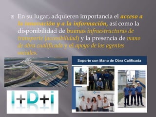  En su lugar, adquieren importancia el acceso a
la innovación y a la información, así como la
disponibilidad de buenas infraestructuras de
transporte (accesibilidad) y la presencia de mano
de obra cualificada y el apoyo de los agentes
sociales.
 