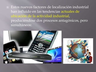  Estos nuevos factores de localización industrial
han influido en las tendencias actuales de
ubicación de la actividad industrial,
produciéndose dos procesos antagónicos, pero
simultáneos:
 