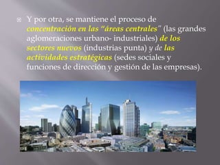  Y por otra, se mantiene el proceso de
concentración en las “áreas centrales” (las grandes
aglomeraciones urbano- industriales) de los
sectores nuevos (industrias punta) y de las
actividades estratégicas (sedes sociales y
funciones de dirección y gestión de las empresas).
 