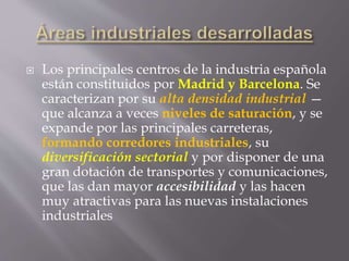  Los principales centros de la industria española
están constituidos por Madrid y Barcelona. Se
caracterizan por su alta densidad industrial —
que alcanza a veces niveles de saturación, y se
expande por las principales carreteras,
formando corredores industriales, su
diversificación sectorial y por disponer de una
gran dotación de transportes y comunicaciones,
que las dan mayor accesibilidad y las hacen
muy atractivas para las nuevas instalaciones
industriales
 